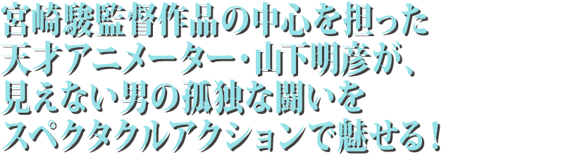 宮崎駿監督作品の中心を担った天才アニメーター・山下明彦が、見えない男の孤独な闘いをスペクタクルアクションで魅せる！